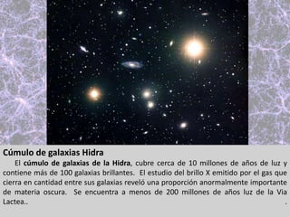 Cúmulo de galaxias Hidra
El cúmulo de galaxias de la Hidra, cubre cerca de 10 millones de años de luz y
contiene más de 100 galaxias brillantes. El estudio del brillo X emitido por el gas que
cierra en cantidad entre sus galaxias reveló una proporción anormalmente importante
de materia oscura. Se encuentra a menos de 200 millones de años luz de la Via
Lactea.. .
 