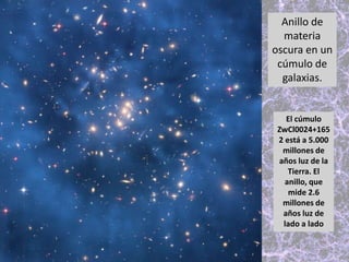 El cúmulo
ZwCl0024+165
2 está a 5.000
millones de
años luz de la
Tierra. El
anillo, que
mide 2.6
millones de
años luz de
lado a lado
Anillo de
materia
oscura en un
cúmulo de
galaxias.
 