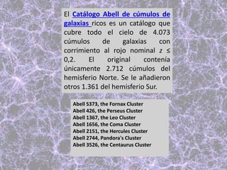 El Catálogo Abell de cúmulos de
galaxias ricos es un catálogo que
cubre todo el cielo de 4.073
cúmulos de galaxias con
corrimiento al rojo nominal z ≤
0,2. El original contenía
únicamente 2.712 cúmulos del
hemisferio Norte. Se le añadieron
otros 1.361 del hemisferio Sur.
Abell S373, the Fornax Cluster
Abell 426, the Perseus Cluster
Abell 1367, the Leo Cluster
Abell 1656, the Coma Cluster
Abell 2151, the Hercules Cluster
Abell 2744, Pandora's Cluster
Abell 3526, the Centaurus Cluster
 