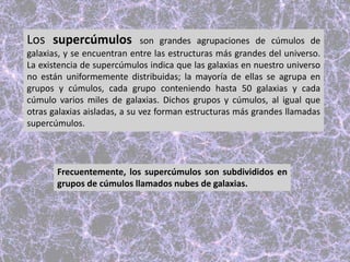Los supercúmulos son grandes agrupaciones de cúmulos de
galaxias, y se encuentran entre las estructuras más grandes del universo.
La existencia de supercúmulos indica que las galaxias en nuestro universo
no están uniformemente distribuidas; la mayoría de ellas se agrupa en
grupos y cúmulos, cada grupo conteniendo hasta 50 galaxias y cada
cúmulo varios miles de galaxias. Dichos grupos y cúmulos, al igual que
otras galaxias aisladas, a su vez forman estructuras más grandes llamadas
supercúmulos.
Frecuentemente, los supercúmulos son subdivididos en
grupos de cúmulos llamados nubes de galaxias.
 