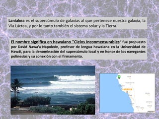 Laniakea es el supercúmulo de galaxias al que pertenece nuestra galaxia, la
Vía Láctea, y por lo tanto también el sistema solar y la Tierra.
El nombre significa en hawaiano "Cielos inconmensurables”​ fue propuesto
por David Nawa’a Napoleón, profesor de lengua hawaiana en la Universidad de
Hawái, para la denominación del supercúmulo local y en honor de los navegantes
polinesios y su conexión con el firmamento.
 