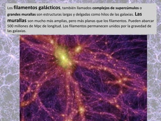 Los filamentos galácticos, también llamados complejos de supercúmulos o
grandes murallas son estructuras largas y delgadas como hilos de las galaxias. Las
murallas son mucho más amplias, pero más planas que los filamentos. Pueden abarcar
500 millones de Mpc de longitud. Los filamentos permanecen unidos por la gravedad de
las galaxias.
 