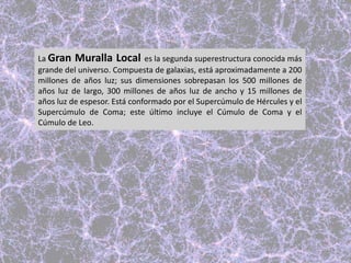 La Gran Muralla Local es la segunda superestructura conocida más
grande del universo. Compuesta de galaxias, está aproximadamente a 200
millones de años luz; sus dimensiones sobrepasan los 500 millones de
años luz de largo, 300 millones de años luz de ancho y 15 millones de
años luz de espesor. Está conformado por el Supercúmulo de Hércules y el
Supercúmulo de Coma; este último incluye el Cúmulo de Coma y el
Cúmulo de Leo.
 