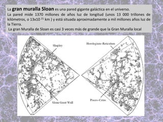 La gran muralla Sloan es una pared gigante galáctica en el universo.
La pared mide 1370 millones de años luz de longitud (unos 13 000 trillones de
kilómetros, o 13x10 21 km ) y está situada aproximadamente a mil millones años luz de
la Tierra.
La gran Muralla de Sloan es casi 3 veces más de grande que la Gran Muralla local
 
