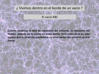 ¿ Vivimos dentro en el borde de un vacío ?
El vacío KBC
Cuando medimos la tasa de expansión del universo, la Constante del
Hubble, debería ser la misma en todas partes. Pero como no lo es, esto
sugiere que la atracción gravitatoria en otras partes del universo es más
fuerte.
 