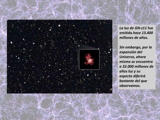 La luz de GN-z11 fue
emitida hace 13.400
millones de años.
Sin embargo, por la
expansión del
Universo, ahora
mismo se encuentra
a 32.000 millones de
años luz y su
aspecto diferirá
bastante del que
observamos.
 