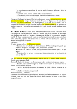 • La mentira como mecanismo de supervivencia: la guerra deforma y falsea la
realidad
• La pérdida de los propios valores en busca de sobrevivir
• La desorientación de los vencedores, también derrotados en la guerra
Aspectos técnicos y formales: El relato está narrado por un narrador externo, tercera
persona omnisciente, aunque focaliza el punto de vista en el personaje de Juan Senra.
Existen dos planos narrativos -los interrogatorios y la vida en la cárcel- que se
desarrollan de manera paralela. Existen también dos planos temporales: el presente de
los interrogatorios y la prisión -unos meses de 1941- y la historia narrada por Juan Senra
-1938-.
8. CUARTA DERROTA: 1942 Narra la historia de Salvador, diácono y profesor en un
colegio, que se interesa por Elena, madre de Lorenzo, uno de sus alumnos. Se obsesiona
con ella hasta que un día va a su casa e intenta abusar de ella. En ese momento, Ricardo,
marido de Elena , que permanecía oculto en una habitación secreta de la casa por miedo
a las represalias, aparece para defender a su esposa. Salvador pide ayuda a gritos y
Ricardo se arroja por la ventana.
Estructura:
El relato se desarrolla en tres historias paralelas:
• La narración de Salvador, en forma de carta al “Reverendo padre”, en la que
cuenta su progresiva pasión por Elena, justificando sus actos.
• El relato de Lorenzo, el niño, que permanece relativamente ajeno a lo que
ocurre.
• Una narración en tercera persona, centrada especialmente en la situación de
Elena y Ricardo.
Las tres historias avanzan paralelamente, aunque no en el mismo plano temporal.
Confluyen en la escena final.
Contenido: Se insiste de nuevo en el tema de que todos son derrotados en una guerra:
• Ricardo, Elena: derrotados por el miedo, la ocultación, las consecuencias de
formar parte del bando perdedor.
• Lorenzo: su mundo infantil se desmorona de golpe, víctima inocente de la
guerra.
• Salvador: envilecimiento personal.
Aspectos técnicos y formales:
Destaca el uso de tres narradores diferentes: Salvador, Lorenzo y un narrador en tercera
persona, cada uno con una tipografía distinta. Cada narrador se sitúa en un plano
temporal propio.
 