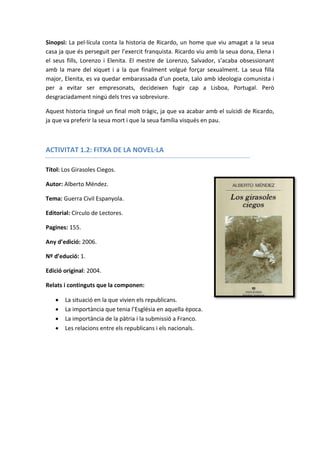 Sinopsi: La pel·lícula conta la historia de Ricardo, un home que viu amagat a la seua
casa ja que és perseguit per l’exercit franquista. Ricardo viu amb la seua dona, Elena i
el seus fills, Lorenzo i Elenita. El mestre de Lorenzo, Salvador, s’acaba obsessionant
amb la mare del xiquet i a la que finalment volgué forçar sexualment. La seua filla
major, Elenita, es va quedar embarassada d’un poeta, Lalo amb ideologia comunista i
per a evitar ser empresonats, decideixen fugir cap a Lisboa, Portugal. Però
desgraciadament ningú dels tres va sobreviure.
Aquest historia tingué un final molt tràgic, ja que va acabar amb el suïcidi de Ricardo,
ja que va preferir la seua mort i que la seua família visqués en pau.
ACTIVITAT 1.2: FITXA DE LA NOVEL·LA
Títol: Los Girasoles Ciegos.
Autor: Alberto Méndez.
Tema: Guerra Civil Espanyola.
Editorial: Círculo de Lectores.
Pagines: 155.
Any d’edició: 2006.
Nº d’edució: 1.
Edició original: 2004.
Relats i continguts que la componen:
 La situació en la que vivien els republicans.
 La importància que tenia l’Església en aquella època.
 La importància de la pàtria i la submissió a Franco.
 Les relacions entre els republicans i els nacionals.
 