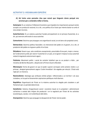 ACTIVITAT 2: VOCABULARI ESPECÍFIC
A) Ací teniu unes paraules clau que convé que tinguem clares perquè ens
serviran per a entendre millor el tema.
Autarquia: És un sistema d' Aïllament Econòmic que impedeix les importacions perquè només
accepta una producció nacional, és a dir, una política d’un Estat que intenta bastar-se amb el
seus propis recursos.
Autoritarisme: És un sistema autoritari fundat principalment en el principi d’autoritat, és a
dir, qui exerceix amb excés la seua autoritat.
Comunisme: Doctrina que propugna una organització social, on els bens són propietat comú.
Democràcia: Doctrina política favorable a la intervenció del poble en el govern, és a dir, el
predomini del poble en el govern polític d’un Estat.
Dictadura: Govern que, sota condicions excepcionals, prescindeix d'una part, major o menor,
de l'ordenament jurídic per exercir l'autoritat en un país, on el govern imposa la seua autoritat
violant la legislació anteriorment vigent .
Feixisme: Moviment polític i social de caràcter totalitari que es va produir a Itàlia , per
iniciativa de Benito Mussolini , després de la Primera Guerra Mundial .
Monarquia: Forma de govern en que el poder suprem correspon amb caràcter vitalici a un
príncep , designat generalment segons l’ordre hereditari i de vegades per elecció. L’Estat està
regit per un monarca.
Nacionalisme: Ideologia que atribueix entitat pròpia i diferenciada a un territori i als seus
ciutadans, en la qual es fonamenten aspiracions polítiques molt diverses.
República: Organització de l'Estat on la màxima autoritat és elegida pels ciutadans o pel
Parlament per un període determinat.
Socialisme: Sistema d'organització social i econòmic basat en la propietat i administració
col·lectiva o estatal dels mitjans de producció i en la regulació per l'Estat de les activitats
econòmiques, socials, i en la distribució dels béns.
Anarquisme: Doctrina que propugna la desaparició de l'Estat i de tot poder.
 