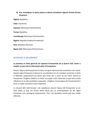 B) Ara, investigueu en quins països es donen actualment algunes d’estes formes
de govern.
Algèria: República.
Cuba: Socialisme.
Espanya: Monarquia Parlamentaria.
França: República.
Luxemburgo: Monarquia Parlamentaria.
Nigèria: República Federal Presidencial.
Xina: República Nacional.
Regne Unit: Monarquia Parlamentaria.
ACTIVITAT 3: EN CONTEXT
Ja coneixeu en línies generals els aspectes fonamentals de la Guerra Civil. Anem a
ampliar un poc més la informació sobre el franquisme.
Durant l’època del franquisme ha havia una gran repressió tant econòmica com social.
Aquets regim franquista es basava en una dictadura on els ciutadans no tenien ni drets
ni llibertats, especialment les dones que vivien per a servir als seu marit. Durant el
franquisme, l’Església Catòlica va tindre una paper molt important, ja que tenia molta
influència en la vida quotidiana espanyola. L’Església s’encarregava de l’ensenyament i
tenia un poder econòmic-social important.
La situació dels intel·lectuals i els republicans durant l’època del franquisme va ser
molt difícil, ja que con tenien altres ideals que es contraposaven als del règim
franquista, eren perseguits empresonats i fins i tot afusellats només pels seus ideals
diferents.
 