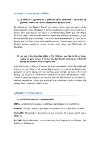 ACTIVITAT 4: ARGUMENT I ANÀLISI
A) Ja coneixeu l’argument de la pel·lícula. Quins sentiments i sensacions et
generen? Justifica-ho a través de seqüències de la pel·lícula.
La pel·lícula de “Los Girasoles Ciegos” ens transmet tristor quan dos agents de la
policia nacional entren a la casa de la família republicana i un comença a pressionar a
la dona per a que li diguera a on estava el seu marit amagat, mentre que l’altre tirava
els llibres a terra i destrossava l’estanteria. També ens transmet claustrofòbia, ja que
Ricardo va tindre que viure amagat i tancat en la seua pròpia casa fins al l’últim dia de
la seua vida. Per últim ens va sentir angoixa quan en l’ultima escena de la pel·lícula,
Ricardo decideix suïcidar-se, ja que preferia morir abans que l’afusellaren els
Nacionals.
B) Ara que ja heu investigat sobre el fets històrics i que has vist la pel·lícula,
explica en quina mesura creus que José Luís Cuerda aconsegueix reflectir la
realitat del moment. Posa exemple d’això.
José Luís Cuerda, el director d’aquesta pel·lícula, aconsegueix reflectir la realitat del
moment en una mesura molt aproximada, basant-se en escenes quotidianes que
passaven en aquella època, com per exemple, quan Lorenzo i sa mare arribaven al
col·legi i els obligaven a cantar l’himne “Cara al Sol” en senyal de submissió a Franco.
També es reflecteix mitjançant les relacions entre els republicans i els nacionalistes,
com per exemple, en l’escena que entren els dos guàrdies de la policia nacional a la
casa de Elena i comencen a desfer-ho tot.
ACTIVITAT 5: PERSONATGES
A) Associa dos adjectius a cada personatge.
ELENA: Lluitadora i valenta, ja que és ella la que du tot el pes de la seua família.
RICARDO: Lluitador i aterrit, ja que viu en continu terror per si és descobert i afusellat.
SALVADOR: Manipulador i desorientat, ja que té dubtes de la seua vocació cap a
l’Església.
RECTOR: Còmplice i immadur, ja que no es capaç de dir la veritat sobre Salvador i des
habilitar-lo de l’Església.
 