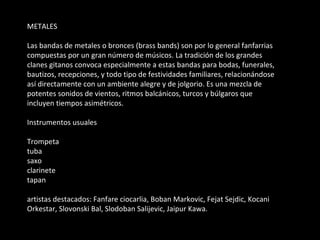 METALES Las bandas de metales o bronces (brass bands) son por lo general fanfarrias compuestas por un gran número de músicos. La tradición de los grandes clanes gitanos convoca especialmente a estas bandas para bodas, funerales, bautizos, recepciones, y todo tipo de festividades familiares, relacionándose así directamente con un ambiente alegre y de jolgorio. Es una mezcla de potentes sonidos de vientos, ritmos balcánicos, turcos y búlgaros que incluyen tiempos asimétricos. Instrumentos usuales Trompeta tuba saxo clarinete tapan artistas destacados: Fanfare ciocarlia, Boban Markovic, Fejat Sejdic, Kocani Orkestar, Slovonski Bal, Slodoban Salijevic, Jaipur Kawa. 