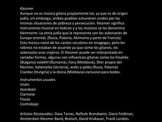 Klezmer Aunque no es música gitana propiamente tal, ya que es de origen judío, sin embargo, ambos pueblos estuvieron unidos por las mismas situaciones de pobreza y persecución. Klezmer significa instrumento musical en hebreo y a los músicos se les denomina klezmorim. La etnia judía que la representa son los askenazíes de Europa oriental, (Rusia, Polonia, Alemania y parte de Francia). Esta música nació de los cantos seculares en sinagogas, pero los rabinos no estaban de acuerdo ya que como los gitanos, los askenazíes eras viajeros. El Klezmer puede ser interpretado en variadas formas, algunas con influencias gitanas como los freyleks (Bulgaria) volekhl (Rumania), hora (Moldavia), Sher propio del Klezmer, kolomeike (Ucrania), waltz y polka (Rusia, Polonia) Czardaz (Hungría) y la doina (Moldavia) exclusivo para bodas. Instrumentos usuales Violín Acordeón Clarinete Flauta Contrabajo Artistas Destacados: Dave Tarras, Naftule Brandwein, Giora Feidman, Amsterdam Klezmer Band, Bratsch, David Krakauer, Frank London. 