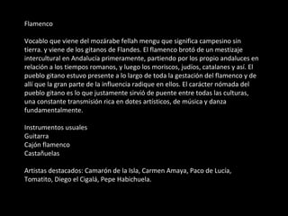 Flamenco Vocablo que viene del mozárabe fellah mengu que significa campesino sin tierra. y viene de los gitanos de Flandes. El flamenco brotó de un mestizaje intercultural en Andalucía primeramente, partiendo por los propio andaluces en relación a los tiempos romanos, y luego los moriscos, judíos, catalanes y así. El pueblo gitano estuvo presente a lo largo de toda la gestación del flamenco y de allí que la gran parte de la influencia radique en ellos. El carácter nómada del pueblo gitano es lo que justamente sirvió de puente entre todas las culturas, una constante transmisión rica en dotes artísticos, de música y danza fundamentalmente. Instrumentos usuales Guitarra Cajón flamenco Castañuelas Artistas destacados: Camarón de la Isla, Carmen Amaya, Paco de Lucía, Tomatito, Diego el Cigalá, Pepe Habichuela. 