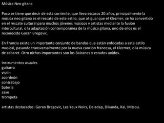 Música Neo gitana Poco se tiene que decir de esta corriente, que lleva escasos 20 años, principalmente la música neo gitana es el rescate de este estilo, que al igual que el Klezmer, se ha convertido en el rescate cultural para muchos jóvenes músicos y artistas mediante la fusión intercultural, o la adaptación contemporánea de la música gitana, uno de ellos es el reconocido Goran Bregovic. En Francia existe un importante conjunto de bandas que están enfocadas a este estilo musical, pasando transversalmente por la nueva canción francesa, el Klezmer, o la música de cabaret. Otro nichos importantes son los Balcanes y estados unidos. Instrumentos usuales guitarra violín acordeón contrabajo batería saxo trompeta artistas destacados: Goran Bregovic, Les Yeux Noirs, Deladap, Dikanda, Kal, Mitsou. 