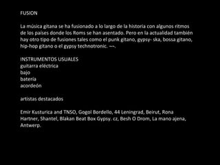 FUSION La música gitana se ha fusionado a lo largo de la historia con algunos ritmos de los países donde los Roms se han asentado. Pero en la actualidad también hay otro tipo de fusiones tales como el punk gitano, gypsy- ska, bossa gitano, hip-hop gitano o el gypsy technotronic. ¬¬. INSTRUMENTOS USUALES guitarra eléctrica bajo batería acordeón artistas destacados Emir Kusturica and TNSO, Gogol Bordello, 44 Leningrad, Beirut, Rona Hartner, Shantel, Blakan Beat Box Gypsy. cz, Besh O Drom, La mano ajena, Antwerp. 