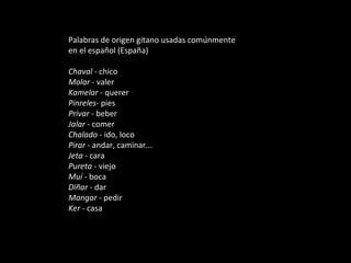 Palabras de origen gitano usadas comúnmente en el español (España) Chaval  - chico  Molar  - valer  Kamelar  - querer  Pinreles - pies  Privar  - beber  Jalar  - comer  Chalado  - ido, loco  Pirar  - andar, caminar...  Jeta  - cara  Pureta  - viejo  Muí  - boca  Diñar  - dar  Mangar  - pedir  Ker  - casa  
