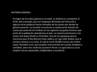 HISTORIA GENERAL: El origen de las tribus gitanas es la India, su dialecto es semejante al hindi, pali y punjabi, que son lenguajes derivados del Sánscrito y algunas otras palabras fueron tomadas de los países por donde los gitanos pasaron. La invasión musulmana y subsecuente división de castas por parte de los hindúes en las regiones ocupadas hicieron que parte de la población abandonara el país. La mayoría pertenecía a las castas mas bajas Shudra o Chandala. Una de las epopeyas persas menciona que el Rey Behram Gour pidió a un raja indio Shakal, que le enviara músicos a su corte. El rajá le envió 10,000 músicos de ambos sexos, llamados Luris, que tocaban instrumentos de cuerda, bailaban y cantaban. pero mas tarde los quisieron forzar a la agricultura y al no aceptar fueron expulsados, dirigiéndose a occidente. 