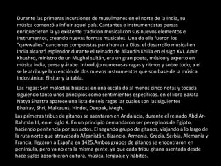 Durante las primeras incursiones de musulmanes en el norte de la India, su música comenzó a influir aquel país. Cantantes e instrumentistas persas enriquecieron la ya existente tradición musical con sus nuevos elementos e instrumentos, creando nuevas formas musicales. Una de ella fueron los "qawwalies" canciones compuestas para honrar a Dios. el desarrollo musical en India alcanzó esplendor durante el reinado de Allaudin Khilia en el sigo XVI. Amir Khushro, ministro de un Mughal sultán, era un gran poeta, músico y experto en música india, persa y árabe. Introdujo numerosas ragas y ritmos y sobre todo, a el se le atribuye la creación de dos nuevos instrumentos que son base de la música indostánica: El sitar y la tabla.  Las ragas: Son melodías basadas en una escala de al menos cinco notas y tocada siguiendo tanto unos principios como sentimientos específicos. en el libro Barata Natya Shastra aparece una lista de seis ragas las cuales son las siguientes Bhairav, Shri, Malkauns, Hindol, Deepak, Megh. Las primeras tribus de gitanos se asentaron en Andalucía, durante el reinado Abd Ar- Rahmán III, en el siglo X. En un principio demandaron ser peregrinos de Egipto, haciendo penitencia por sus actos. El segundo grupo de gitanos, viajando a lo largo de la ruta norte que atravesada Afganistán, Bizancio, Armenia, Grecia, Serbia, Alemania y Francia, llegaron a España en 1425.Ambos grupos de gitanos se encontraron en península, pero ya no era la misma gente, ya que cada tribu gitana asentada desde hace siglos absorbieron cultura, música, lenguaje y hábitos. 