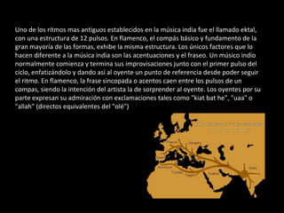 Uno de los ritmos mas antiguos establecidos en la música india fue el llamado ektal, con una estructura de 12 pulsos. En flamenco, el compás básico y fundamento de la gran mayoría de las formas, exhibe la misma estructura. Los únicos factores que lo hacen diferente a la música india son las acentuaciones y el fraseo. Un músico indio normalmente comienza y termina sus improvisaciones junto con el primer pulso del ciclo, enfatizándolo y dando así al oyente un punto de referencia desde poder seguir el ritmo. En flamenco, la frase sincopada o acentos caen entre los pulsos de un compas, siendo la intención del artista la de sorprender al oyente. Los oyentes por su parte expresan su admiración con exclamaciones tales como "kiat bat he", "uaa" o "allah" (directos equivalentes del "olé") 