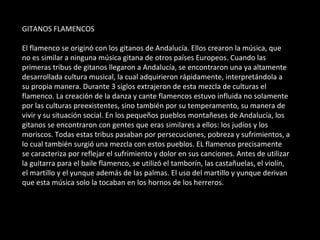 GITANOS FLAMENCOS El flamenco se originó con los gitanos de Andalucía. Ellos crearon la música, que no es similar a ninguna música gitana de otros países Europeos. Cuando las primeras tribus de gitanos llegaron a Andalucía, se encontraron una ya altamente desarrollada cultura musical, la cual adquirieron rápidamente, interpretándola a su propia manera. Durante 3 siglos extrajeron de esta mezcla de culturas el flamenco. La creación de la danza y cante flamencos estuvo influida no solamente por las culturas preexistentes, sino también por su temperamento, su manera de vivir y su situación social. En los pequeños pueblos montañeses de Andalucía, los gitanos se encontraron con gentes que eras similares a ellos: los judíos y los moriscos. Todas estas tribus pasaban por persecuciones, pobreza y sufrimientos, a lo cual también surgió una mezcla con estos pueblos. EL flamenco precisamente se caracteriza por reflejar el sufrimiento y dolor en sus canciones. Antes de utilizar la guitarra para el baile flamenco, se utilizó el tamborín, las castañuelas, el violín, el martillo y el yunque además de las palmas. El uso del martillo y yunque derivan que esta música solo la tocaban en los hornos de los herreros. 
