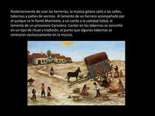 Posteriormente de usar las herrerías, la música gitana salió a las calles, tabernas y patios de vecinos. Al lamento de un herrero acompañado por el yunque se le llamó Martinete, a un canto a la soledad Soleá, al lamento de un prisionero Carcelera. Cantar en las tabernas se convirtió en un tipo de ritual y tradición, al punto que algunas tabernas se centraron exclusivamente en la música. 