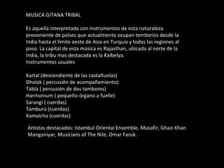 MUSICA GITANA TRIBAL Es aquella interpretada con instrumentos de esta naturaleza proveniente de países que actualmente ocupan territorios desde la India hasta el límite oeste de Asia en Turquía y todas las regiones al paso. La capital de esta música es Rajasthan, ubicada al norte de la India, la tribu mas destacada es la Kalbelya. Instrumentos usuales Kartal (descendiente de las castañuelas) Dholak ( percusión de acompañamiento) Tabla ( percusión de dos tambores) Harmonium ( pequeño órgano a fuelle) Sarangi ( cuerdas) Tambura (cuerdas) Kamaicha (cuerdas) Artistas destacados: Istambul Oriental Ensemble, Musafir, Ghazi Khan Manganiyar, Musicians of The Nile, Omar Faruk. 
