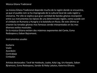 Música Gitana Tradicional La música Gitana Tradicional depende mucho de la región donde se encuentre, ya que el pueblo rom se ha impregnado de la cultural local de cada región y viceversa. Por ello se explica que gran cantidad de bandas gitanas incorporen entre sus instrumentos los típicos de una determinada región, como sucede con el címbalo en Rumania y Hungría o la balalaika en Rusia. De este último se crearon las tonadas gitanas mas famosas siendo interpretadas en los mas diversos estilos musicales. En la música Gitana existen dos máximos exponentes del Cante, Esma Redzepova y Saban Bajramovic. Instrumentos usuales Guitarra Violín Acordeón Contrabajo Cimbalón Artistas destacados: Taraf de Haidouks, Loyko, Kalyi Jag, Urs Karpatz, Saban Bjramovic, Esma Redzepova, Sandor & Roby Lakatos, Katerina Olivera. 