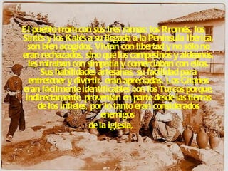 El pueblo rrom con sus tres ramas: los Rromés, los  Sintés y los Kalés a su llegada a la Península Ibérica, son bien acogidos. Vivían con libertad y no sólo no eran rechazados, sino que los campesinos y aldeanos, les miraban con simpatía y comerciaban con ellos. Sus habilidades artesanas, su facilidad para entretener y divertir, eran apreciadas. Los Gitanos eran fácilmente identificables con los Turcos porque, indirectamente, provenían en parte desde las tierras de los infieles, por lo tanto eran considerados enemigos  de la iglesia,    