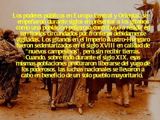 Los poderes públicos en Europa Central y Oriental, se empeñaron durante siglos en presentar a los gitanos como una población peligrosa contribuyó a residir en territorios circundados por fronteras debidamente vigiladas. Los gitanos en el Imperio Austro-Húngaro fueron sedentarizados en el siglo XVIII en calidad de “nuevos campesinos”, pero sin recibir tierras. Cuando, sobre todo durante el siglo XIX, esas mismas poblaciones procuraron liberarse del yugo de los poderosos, las luchas nacionales se llevaron a cabo en beneficio de un solo pueblo mayoritario,  