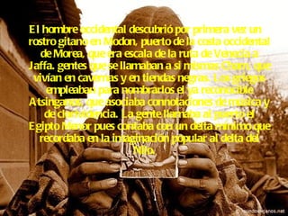 El hombre occidental descubrió por primera vez un rostro gitano en Modon, puerto de la costa occidental de Morea, que era escala de la ruta de Venecia a Jaffa. gentes que se llamaban a si mismas Cham, que vivían en cavernas y en tiendas negras. Los griegos empleaban para nombrarlos el ya reconocible Atsinganos, que asociaba connotaciones de música y de clarividencia. La gente llamaba al puerto el Egipto Menor pues contaba con un delta mínimo que recordaba en la imaginación popular al delta del Nilo.   