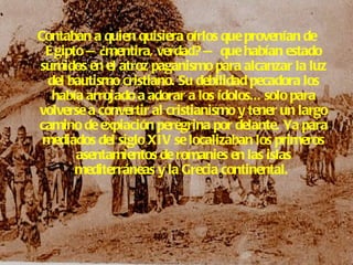 Contaban a quien quisiera oírlos que provenían de Egipto —¿mentira, verdad? — que habían estado sumidos en el atroz paganismo para alcanzar la luz del bautismo cristiano. Su debilidad pecadora los había arrojado a adorar a los ídolos... solo para volverse a convertir al cristianismo y tener un largo camino de expiación peregrina por delante. Ya para mediados del siglo XIV se localizaban los primeros asentamientos de romanies en las islas mediterráneas y la Grecia continental.   