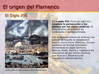 El Siglo XVI  En el  siglo XVI  (final del siglo XV)  empieza la persecución a los gitanos por los reyes católicos . El pragmatismo de la época los esclavizaba y los exterminaba. Con el descubrimiento de América, los gitanos de España se desplazaron para la nueva tierra. Mientras, los que quedaron en Europa intentaban mantenerse en algún territorio. Polonia, Rusia, Suecia y Inglaterra los expulsaron de sus tierras mientras que Escocia y Dinamarca les concederon salvoconductos. Sevilla, Puerto de Indias (atribuido a Alfonso Sánchez Coello)     