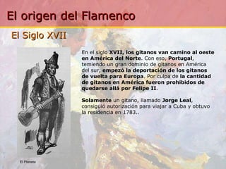 El Siglo XVII  En el siglo  XVII, los gitanos van camino al oeste en América del Norte . Con eso,  Portugal , temiendo un gran dominio de gitanos en América del sur,  empezó la deportación de los gitanos de vuelta para Europa . Por culpa de  la cantidad de gitanos en América fueron prohibidos de quedarse allá por Felipe II . Solamente  un gitano, llamado  Jorge Leal , consiguió autorización para viajar a Cuba y obtuvo la residencia en 1783. .  El Planeta 