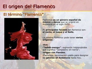 Flamenco  es un género español de música y danza  que se originó en Andalucía en el siglo XVIII.   As  principales facetas  del flamenco son:  el cante, el toque y el baile.   La palabra flamenco pode tener  varios orígenes : Ave ; “ fellah-mengu” :  expresión hispanoárabe que significa “campesino sin tierra”; origen con Flandes ; Flamenco: terminación usada para designar los  gitanos en Andalucía  hasta hoy . El término “Flamenco” 