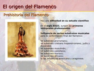 Hay una  dificultad en su estudio científico En el  siglo XVIII , surgen los  primeros   intérpretes profesionales .  Influencia de varios substratos musicales  para la conformación final del flamenco: el substrato prerromano; el substrato cristiano hispanorromano, judío y mozárabe; el substrato musulmán; el substrato castellano; el substrato morisco; el substrato africano; y las influencias americana y aragonesa. Prehistoria del Flamenco 