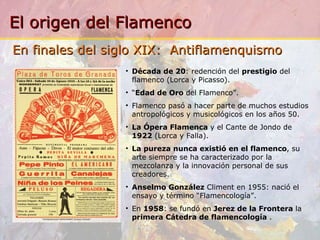 Década de 20 :  redención del  prestigio  del flamenco (Lorca y Picasso). “ Edad de Oro  del Flamenco”. Flamenco pasó a hacer parte de muchos estudios antropológicos y musicológicos en los años 50. La Ópera Flamenca  y el Cante de Jondo de  1922  (Lorca y Falla). La pureza nunca existió en el flamenco , su arte siempre se ha caracterizado por la mezcolanza y la innovación personal de sus creadores. Anselmo González  Climent en 1955: nació el ensayo y término “Flamencología ”. En  1958 : se fundó en  Jerez de la Frontera  la  primera Cátedra de flamencología   . En finales del siglo XIX:  Antiflamenquismo   
