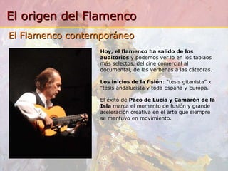 Hoy, el flamenco ha salido de los auditorios  y podemos ver lo en los tablaos más selectos, del cine comercial al documental, de las verbenas a las cátedras. Los inicios de la fisión : “tesis gitanista” x “tesis andalucista y toda España y Europa. El éxito de  Paco de Lucía y Camarón de la Isla  marca el momento de fusión y grande aceleración creativa en el arte que siempre se mantuvo en movimiento. El Flamenco contemporáneo 