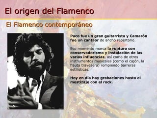 Paco fue un gran guitarrista y Camarón fue un cantaor  de ancho repertorio. Eso momento marca  la ruptura con conservadorismo y instalación de las varias influencias , así como de otros instrumentos musicales (como el cajón, la flauta travesera) rompiendo barreras estilísticas.  Hoy en día hay grabaciones hasta el mestizaje con el rock. El Flamenco contemporáneo 