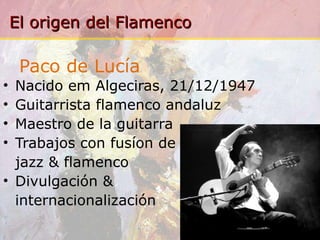 Paco de Lucía Nacido em Algeciras, 21/12/1947 Guitarrista flamenco andaluz Maestro de la guitarra Trabajos con fusíon de jazz & flamenco Divulgación &  internacionalización 