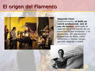 Segunda Fase:  Posteriormente,  el baile se volvió profesional ,  con el uso de tarima , reforzado el aspecto de presentación de un espectáculo con brillantez  y el zapateado. Así aparecieron Academias de Baile, cafés cantantes y ritmos: tango, garrotín alegrías y soleá. 