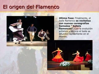 Ultima Fase:  Finalmente, el baile flamenco  se revitaliza con nuevas coreografías llamadas “ ballets flamencos” . Con la evolución artística y técnica el baile se difundió rápidamente en el mundo. 