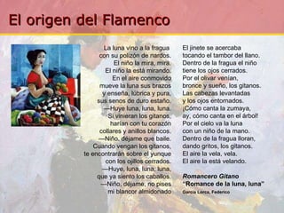 La luna vino a la fragua  con su polizón de nardos. El niño la mira, mira. El niño la está mirando. En el aire conmovido mueve la luna sus brazos y enseña, lúbrica y pura, sus senos de duro estaño. — Huye luna, luna, luna. Si vinieran los gitanos, harían con tu corazón collares y anillos blancos. — Niño, déjame que baile. Cuando vengan los gitanos, te encontrarán sobre el yunque con los ojillos cerrados. — Huye, luna, luna, luna, que ya siento los caballos. — Niño, déjame, no pises mi blancor almidonado El jinete se acercaba tocando el tambor del llano. Dentro de la fragua el niño tiene los ojos cerrados. Por el olivar venían, bronce y sueño, los gitanos. Las cabezas levantadas y los ojos entornados. ¡Cómo canta la zumaya, ay, cómo canta en el árbol! Por el cielo va la luna con un niño de la mano. Dentro de la fragua lloran, dando gritos, los gitanos. El aire la vela, vela. El aire la está velando. Romancero Gitano “ Romance de la luna, luna” García Lorca, Federico   