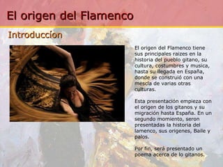 Introduccíon El origen del Flamenco tiene sus principales raizes en la historia del pueblo gitano, su cultura, costumbres y musica, hasta su llegada en España, donde se construió con una mescla de varias otras culturas. Esta presentación empieza con el origen de los gitanos y su migración hasta España. En un segundo momiento, seron presentadas la historia del lamenco, sus origenes, Baile y palos. Por fin, será presentado un poema acerca de lo gitanos. 