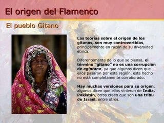 El pueblo Gitano Las teorías sobre el origen de los gitanos, son muy controvertidas , principalmente en razón de su diversidad étnica.    Diferentemente de lo que se piensa,  el término “gitano” no es una corrupción de  egiptano , ya que algunos dicen que ellos pasaron por esta región, este hecho no está completamente corroborado. Hay muchas versiones para su origen , algunos dicen que ellos vinieron de  India, Pakistán , otros creen que son  una tribu de Israel , entre otros. 