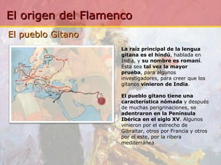El pueblo Gitano La raíz principal de la lengua gitana es el hindú , hablada en India, y  su nombre es romaní . Esta sea  tal vez la mayor prueba , para algunos investigadores, para creer que los gitanos  vinieron de India .   El pueblo gitano tiene una característica nómada  y después de muchas perigrinaciones, se  adentraron en la Península Ibérica en el siglo XV . Algunos vinieron por el estrecho de Gibraltar, otros por Francia y otros por el este, por la ribera mediterránea. 