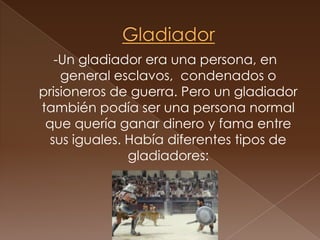 Gladiador  -Un gladiador era una persona, en general esclavos,  condenados o prisioneros de guerra. Pero un gladiador también podía ser una persona normal que quería ganar dinero y fama entre sus iguales. Había diferentes tipos de gladiadores: