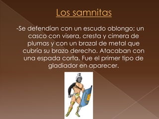 Los samnitas-Se defendían con un escudo oblongo; un casco con visera, cresta y cimera de plumas y con un brazal de metal que cubría su brazo derecho. Atacaban con una espada corta. Fue el primer tipo de gladiador en aparecer. 