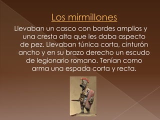 Los mirmillonesLlevaban un casco con bordes amplios y una cresta alta que les daba aspecto de pez. Llevaban túnica corta, cinturón ancho y en su brazo derecho un escudo de legionario romano. Tenían como arma una espada corta y recta. 