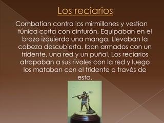 Los reciariosCombatían contra los mirmillones y vestían túnica corta con cinturón. Equipaban en el brazo izquierdo una manga. Llevaban la cabeza descubierta. Iban armados con un tridente, una red y un puñal. Los reciarios atrapaban a sus rivales con la red y luego los mataban con el tridente a través de esta.